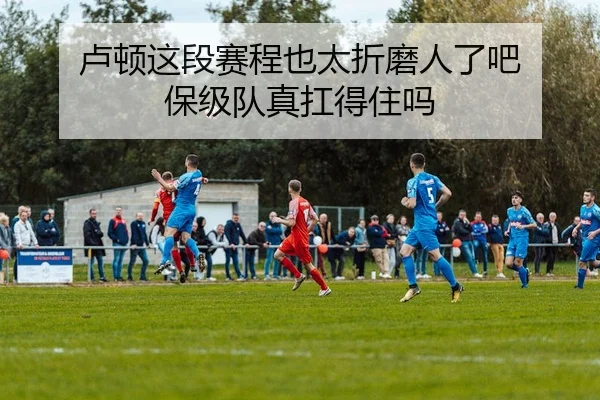 卢顿这段赛程也太折磨人了吧 保级队真扛得住吗