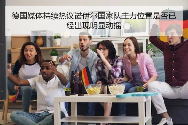 德国媒体持续热议诺伊尔国家队主力位置是否已经出现明显动摇