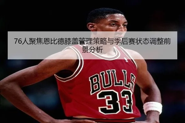 76人聚焦恩比德膝盖管理策略与季后赛状态调整前景分析