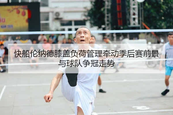 快船伦纳德膝盖负荷管理牵动季后赛前景与球队争冠走势