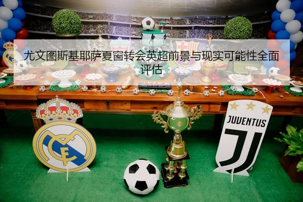 尤文图斯基耶萨夏窗转会英超前景与现实可能性全面评估