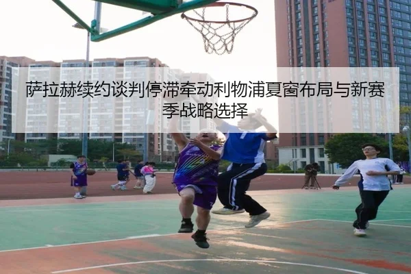 萨拉赫续约谈判停滞牵动利物浦夏窗布局与新赛季战略选择