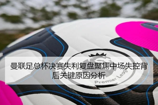 曼联足总杯决赛失利复盘聚焦中场失控背后关键原因分析