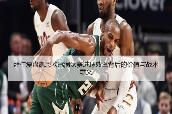 拜仁复盘凯恩欧冠淘汰赛进球效率背后的价值与战术意义