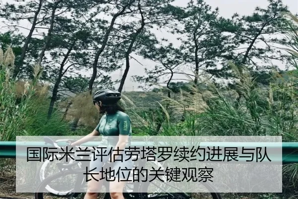 国际米兰评估劳塔罗续约进展与队长地位的关键观察