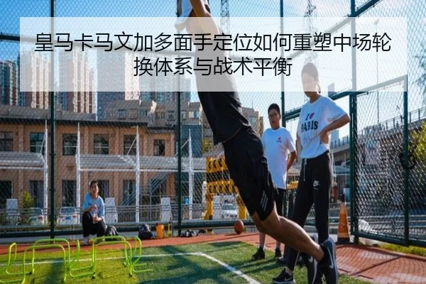 皇马卡马文加多面手定位如何重塑中场轮换体系与战术平衡