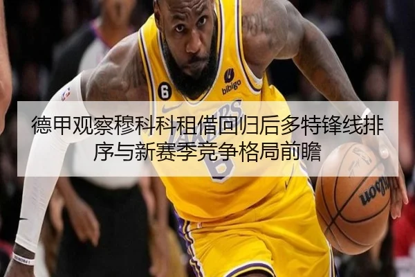 德甲观察穆科科租借回归后多特锋线排序与新赛季竞争格局前瞻