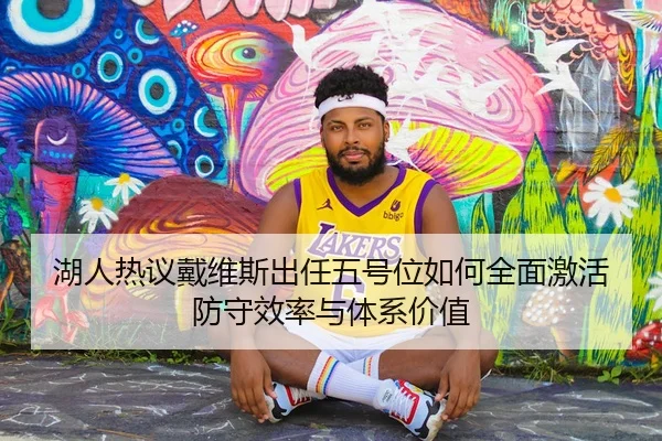 湖人热议戴维斯出任五号位如何全面激活防守效率与体系价值