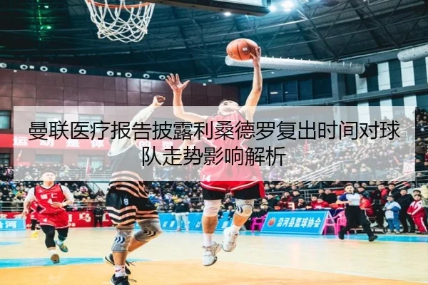 曼联医疗报告披露利桑德罗复出时间对球队走势影响解析