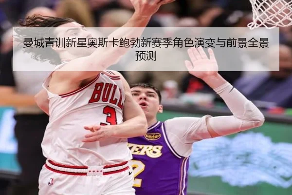 曼城青训新星奥斯卡鲍勃新赛季角色演变与前景全景预测