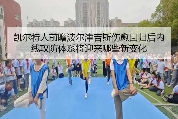 凯尔特人前瞻波尔津吉斯伤愈回归后内线攻防体系将迎来哪些新变化