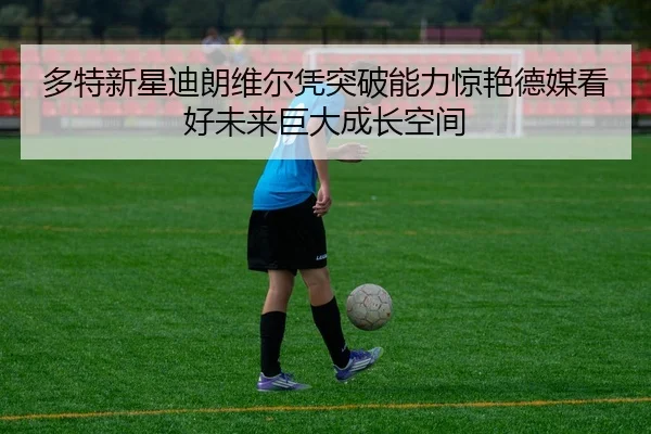 多特新星迪朗维尔凭突破能力惊艳德媒看好未来巨大成长空间