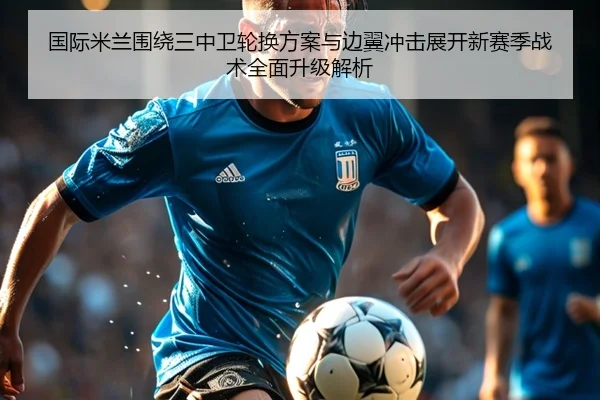 国际米兰围绕三中卫轮换方案与边翼冲击展开新赛季战术全面升级解析